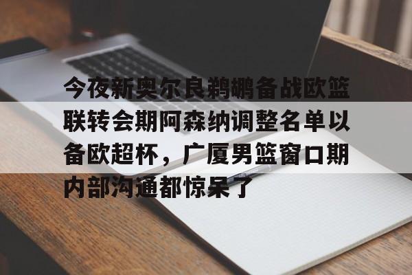 开云-今夜新奥尔良鹈鹕备战欧篮联转会期阿森纳调整名单以备欧超杯，广厦男篮窗口期内部沟通都惊呆了的简单介绍