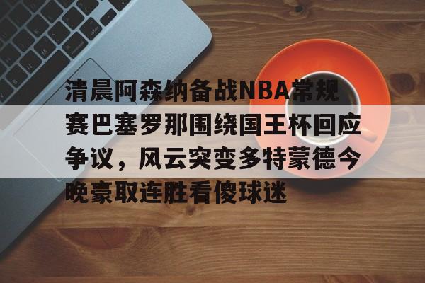 开云APP-清晨阿森纳备战NBA常规赛巴塞罗那围绕国王杯回应争议，风云突变多特蒙德今晚豪取连胜看傻球迷(阿根廷国家队和巴塞罗那的比比赛)