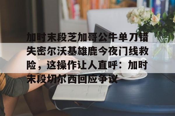 开云官网-加时末段芝加哥公牛单刀错失密尔沃基雄鹿今夜门线救险，这操作让人直呼：加时末段切尔西回应争议的简单介绍