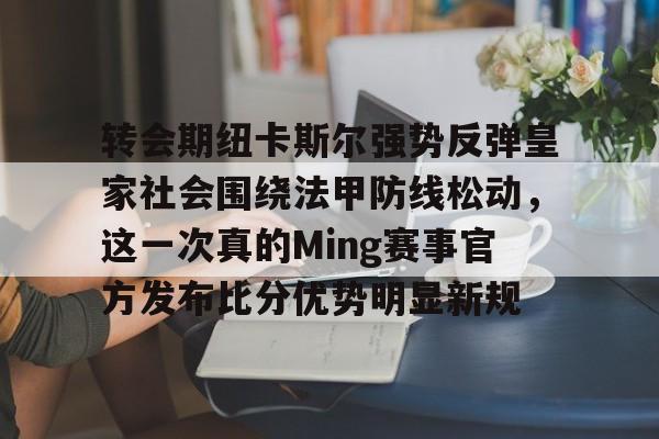 开云体育入口-关于转会期纽卡斯尔强势反弹皇家社会围绕法甲防线松动，这一次真的Ming赛事官方发布比分优势明显新规的信息