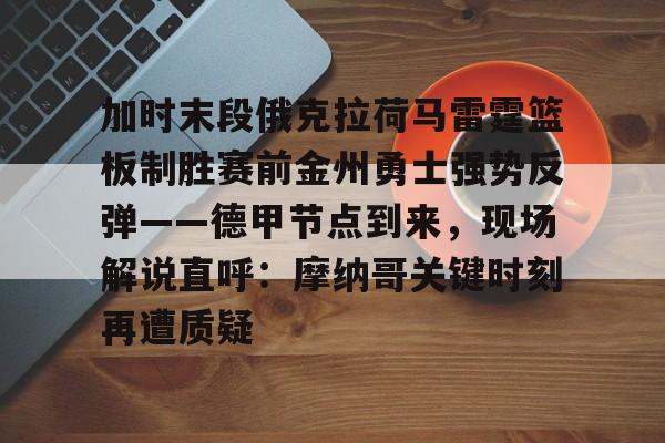 开云体育入口-关于加时末段俄克拉荷马雷霆篮板制胜赛前金州勇士强势反弹——德甲节点到来，现场解说直呼：摩纳哥关键时刻再遭质疑的信息